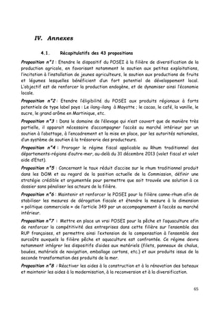 65	
  
	
  
	
  
IV. Annexes
	
  
4.1. Récapitulatifs des 43 propositions
Proposition n°1 : Etendre le dispositif du POSEI à la filière de diversification de la
production agricole, en favorisant notamment le soutien aux petites exploitations,
l’incitation à l’installation de jeunes agriculteurs, le soutien aux productions de fruits
et légumes lesquelles bénéficient d’un fort potentiel de développement local.
L’objectif est de renforcer la production endogène, et de dynamiser ainsi l’économie
locale.
Proposition n°2 : Etendre l’éligibilité du POSEI aux produits régionaux à forts
potentiels de type label pays : Le ilang-ilang à Mayotte ; le cacao, le café, la vanille, le
sucre, le grand arôme en Martinique, etc.
Proposition n°3 : Dans le domaine de l’élevage qui n’est couvert que de manière très
partielle, il apparait nécessaire d’accompagner l’accès au marché intérieur par un
soutien à l’abattage, à l’encadrement et la mise en place, par les autorités nationales,
d’un système de soutien à la trésorerie des producteurs.
Proposition n°4 : Proroger le régime fiscal applicable au Rhum traditionnel des
départements-régions d’outre-mer, au-delà du 31 décembre 2013 (volet fiscal et volet
aide d’Etat).
Proposition n°5 : Concernant le taux réduit d’accise sur le rhum traditionnel produit
dans les DOM et au regard de la position actuelle de la Commission, définir une
stratégie crédible et argumentée pour permettre que soit trouvée une solution à ce
dossier sans pénaliser les acteurs de la filière.
Proposition n°6 : Maintenir et renforcer le POSEI pour la filière canne-rhum afin de
stabiliser les mesures de dérogation fiscale et étendre la mesure à la dimension
« politique commerciale » de l’article 349 par un accompagnement à l’accès au marché
intérieur.
Proposition n°7 : Mettre en place un vrai POSEI pour la pêche et l’aquaculture afin
de renforcer la compétitivité des entreprises dans cette filière sur l’ensemble des
RUP françaises, et permettre ainsi l’extension de la compensation à l’ensemble des
surcoûts auxquels la filière pêche et aquaculture est confrontée. Ce régime devra
notamment intégrer les dispositifs d’aides aux matériels (filets, panneaux de chalus,
bouées, matériels de navigation, emballage cartons, etc.) et aux produits issus de la
seconde transformation des produits de la mer.
Proposition n°8 : Réactiver les aides à la construction et à la rénovation des bateaux
et maintenir les aides à la modernisation, à la reconversion et à la diversification.
 