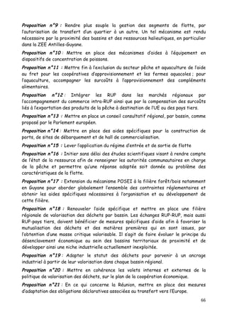 66	
  
	
  
Proposition n°9 : Rendre plus souple la gestion des segments de flotte, par
l’autorisation de transfert d’un quartier à un autre. Un tel mécanisme est rendu
nécessaire par la proximité des bassins et des ressources halieutiques, en particulier
dans la ZEE Antilles-Guyane.
Proposition n°10 : Mettre en place des mécanismes d’aides à l’équipement en
dispositifs de concentration de poissons.
Proposition n°11 : Mettre fin à l’exclusion du secteur pêche et aquaculture de l’aide
au fret pour les coopératives d’approvisionnement et les fermes aquacoles ; pour
l’aquaculture, accompagner les surcoûts à l’approvisionnement des compléments
alimentaires.
Proposition n°12 : Intégrer les RUP dans les marchés régionaux par
l’accompagnement du commerce intra-RUP ainsi que par la compensation des surcoûts
liés à l’exportation des produits de la pêche à destination de l’UE ou des pays tiers.
Proposition n°13 : Mettre en place un conseil consultatif régional, par bassin, comme
proposé par le Parlement européen.
Proposition n°14 : Mettre en place des aides spécifiques pour la construction de
ports, de sites de débarquement et de hall de commercialisation.
Proposition n°15 : Lever l’application du régime d’entrée et de sortie de flotte
Proposition n°16 : Initier sans délai des études scientifiques visant à rendre compte
de l’état de la ressource afin de renseigner les autorités communautaires en charge
de la pêche et permettre qu’une réponse adaptée soit donnée au problème des
caractéristiques de la flotte.
Proposition n°17 : Extension du mécanisme POSEI à la filière forêt/bois notamment
en Guyane pour aborder globalement l’ensemble des contraintes réglementaires et
obtenir les aides spécifiques nécessaires à l’organisation et au développement de
cette filière.
Proposition n°18 : Renouveler l’aide spécifique et mettre en place une filière
régionale de valorisation des déchets par bassin. Les échanges RUP-RUP, mais aussi
RUP-pays tiers, doivent bénéficier de mesures spécifiques d’aide afin à favoriser la
mutualisation des déchets et des matières premières qui en sont issues, par
l’obtention d’une masse critique valorisable. Il s’agit de faire évoluer le principe du
désenclavement économique au sein des bassins territoriaux de proximité et de
développer ainsi une niche industrielle actuellement inexploitée.
Proposition n°19 : Adapter le statut des déchets pour parvenir à un ancrage
industriel à partir de leur valorisation dans chaque bassin régional.
Proposition n°20 : Mettre en cohérence les volets internes et externes de la
politique de valorisation des déchets, sur le plan de la coopération économique.
Proposition n°21 : En ce qui concerne la Réunion, mettre en place des mesures
d’adaptation des obligations déclaratives associées au transfert vers l’Europe.
 