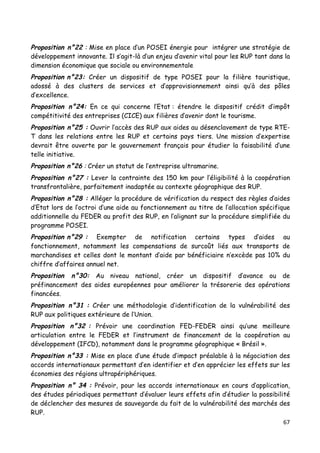 67	
  
	
  
Proposition n°22 : Mise en place d’un POSEI énergie pour intégrer une stratégie de
développement innovante. Il s’agit-là d’un enjeu d’avenir vital pour les RUP tant dans la
dimension économique que sociale ou environnementale
Proposition n°23: Créer un dispositif de type POSEI pour la filière touristique,
adossé à des clusters de services et d’approvisionnement ainsi qu’à des pôles
d’excellence.
Proposition n°24: En ce qui concerne l’Etat : étendre le dispositif crédit d’impôt
compétitivité des entreprises (CICE) aux filières d’avenir dont le tourisme.
Proposition n°25 : Ouvrir l’accès des RUP aux aides au désenclavement de type RTE-
T dans les relations entre les RUP et certains pays tiers. Une mission d’expertise
devrait être ouverte par le gouvernement français pour étudier la faisabilité d’une
telle initiative.
Proposition n°26 : Créer un statut de l’entreprise ultramarine.
Proposition n°27 : Lever la contrainte des 150 km pour l’éligibilité à la coopération
transfrontalière, parfaitement inadaptée au contexte géographique des RUP.
Proposition n°28 : Alléger la procédure de vérification du respect des règles d’aides
d’Etat lors de l’octroi d’une aide au fonctionnement au titre de l’allocation spécifique
additionnelle du FEDER au profit des RUP, en l’alignant sur la procédure simplifiée du
programme POSEI.
Proposition n°29 : Exempter de notification certains types d’aides au
fonctionnement, notamment les compensations de surcoût liés aux transports de
marchandises et celles dont le montant d’aide par bénéficiaire n’excède pas 10% du
chiffre d’affaires annuel net.
Proposition n°30: Au niveau national, créer un dispositif d’avance ou de
préfinancement des aides européennes pour améliorer la trésorerie des opérations
financées.
Proposition n°31 : Créer une méthodologie d’identification de la vulnérabilité des
RUP aux politiques extérieure de l’Union.
Proposition n°32 : Prévoir une coordination FED-FEDER ainsi qu’une meilleure
articulation entre le FEDER et l’instrument de financement de la coopération au
développement (IFCD), notamment dans le programme géographique « Brésil ».
Proposition n°33 : Mise en place d’une étude d’impact préalable à la négociation des
accords internationaux permettant d’en identifier et d’en apprécier les effets sur les
économies des régions ultrapériphériques.
Proposition n° 34 : Prévoir, pour les accords internationaux en cours d’application,
des études périodiques permettant d’évaluer leurs effets afin d’étudier la possibilité
de déclencher des mesures de sauvegarde du fait de la vulnérabilité des marchés des
RUP.
 