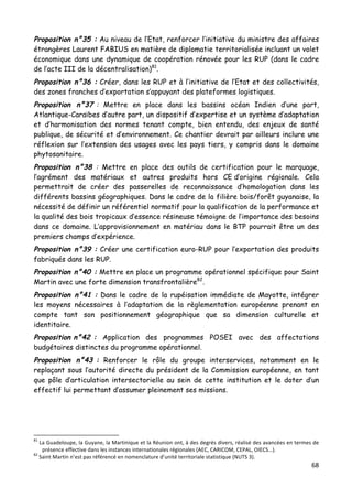 68	
  
	
  
Proposition n°35 : Au niveau de l’Etat, renforcer l’initiative du ministre des affaires
étrangères Laurent FABIUS en matière de diplomatie territorialisée incluant un volet
économique dans une dynamique de coopération rénovée pour les RUP (dans le cadre
de l’acte III de la décentralisation)81
.
Proposition n°36 : Créer, dans les RUP et à l’initiative de l’Etat et des collectivités,
des zones franches d’exportation s’appuyant des plateformes logistiques.
Proposition n°37 : Mettre en place dans les bassins océan Indien d’une part,
Atlantique-Caraïbes d’autre part, un dispositif d’expertise et un système d’adaptation
et d’harmonisation des normes tenant compte, bien entendu, des enjeux de santé
publique, de sécurité et d’environnement. Ce chantier devrait par ailleurs inclure une
réflexion sur l’extension des usages avec les pays tiers, y compris dans le domaine
phytosanitaire.
Proposition n°38 : Mettre en place des outils de certification pour le marquage,
l’agrément des matériaux et autres produits hors CE d’origine régionale. Cela
permettrait de créer des passerelles de reconnaissance d’homologation dans les
différents bassins géographiques. Dans le cadre de la filière bois/forêt guyanaise, la
nécessité de définir un référentiel normatif pour la qualification de la performance et
la qualité des bois tropicaux d’essence résineuse témoigne de l’importance des besoins
dans ce domaine. L’approvisionnement en matériau dans le BTP pourrait être un des
premiers champs d’expérience.
Proposition n°39 : Créer une certification euro-RUP pour l’exportation des produits
fabriqués dans les RUP.
Proposition n°40 : Mettre en place un programme opérationnel spécifique pour Saint
Martin avec une forte dimension transfrontalière82
.
Proposition n°41 : Dans le cadre de la rupéisation immédiate de Mayotte, intégrer
les moyens nécessaires à l’adaptation de la règlementation européenne prenant en
compte tant son positionnement géographique que sa dimension culturelle et
identitaire.
Proposition n°42 : Application des programmes POSEI avec des affectations
budgétaires distinctes du programme opérationnel.
Proposition n°43 : Renforcer le rôle du groupe interservices, notamment en le
replaçant sous l’autorité directe du président de la Commission européenne, en tant
que pôle d’articulation intersectorielle au sein de cette institution et le doter d’un
effectif lui permettant d’assumer pleinement ses missions.
	
  
	
  	
  	
  	
  	
  	
  	
  	
  	
  	
  	
  	
  	
  	
  	
  	
  	
  	
  	
  	
  	
  	
  	
  	
  	
  	
  	
  	
  	
  	
  	
  	
  	
  	
  	
  	
  	
  	
  	
  	
  	
  	
  	
  	
  	
  	
  	
  	
  	
  	
  	
  	
  	
  	
  	
  	
  
81
	
  La	
  Guadeloupe,	
  la	
  Guyane,	
  la	
  Martinique	
  et	
  la	
  Réunion	
  ont,	
  à	
  des	
  degrés	
  divers,	
  réalisé	
  des	
  avancées	
  en	
  termes	
  de	
  
présence	
  effective	
  dans	
  les	
  instances	
  internationales	
  régionales	
  (AEC,	
  CARICOM,	
  CEPAL,	
  OIECS…).	
  	
  
82
	
  Saint	
  Martin	
  n’est	
  pas	
  référencé	
  en	
  nomenclature	
  d’unité	
  territoriale	
  statistique	
  (NUTS	
  3).	
  	
  
 