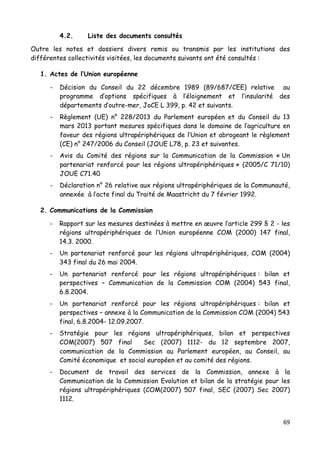 69	
  
	
  
4.2. Liste des documents consultés
Outre les notes et dossiers divers remis ou transmis par les institutions des
différentes collectivités visitées, les documents suivants ont été consultés :
1. Actes de l’Union européenne
- Décision du Conseil du 22 décembre 1989 (89/687/CEE) relative au
programme d’options spécifiques à l’éloignement et l’insularité des
départements d’outre-mer, JoCE L 399, p. 42 et suivants.
- Règlement (UE) n° 228/2013 du Parlement européen et du Conseil du 13
mars 2013 portant mesures spécifiques dans le domaine de l’agriculture en
faveur des régions ultrapériphériques de l’Union et abrogeant le règlement
(CE) n° 247/2006 du Conseil (JOUE L78, p. 23 et suivantes.
- Avis du Comité des régions sur la Communication de la Commission « Un
partenariat renforcé pour les régions ultrapériphériques » (2005/C 71/10)
JOUE C71.40
- Déclaration n° 26 relative aux régions ultrapériphériques de la Communauté,
annexée à l’acte final du Traité de Maastricht du 7 février 1992.
2. Communications de la Commission
- Rapport sur les mesures destinées à mettre en œuvre l’article 299 § 2 - les
régions ultrapériphériques de l’Union européenne COM (2000) 147 final,
14.3. 2000.
- Un partenariat renforcé pour les régions ultrapériphériques, COM (2004)
343 final du 26 mai 2004.
- Un partenariat renforcé pour les régions ultrapériphériques : bilan et
perspectives – Communication de la Commission COM (2004) 543 final,
6.8.2004.
- Un partenariat renforcé pour les régions ultrapériphériques : bilan et
perspectives – annexe à la Communication de la Commission COM (2004) 543
final, 6.8.2004- 12.09.2007.
- Stratégie pour les régions ultrapériphériques, bilan et perspectives
COM(2007) 507 final Sec (2007) 1112- du 12 septembre 2007,
communication de la Commission au Parlement européen, au Conseil, au
Comité économique et social européen et au comité des régions.
- Document de travail des services de la Commission, annexe à la
Communication de la Commission Evolution et bilan de la stratégie pour les
régions ultrapériphériques (COM(2007) 507 final, SEC (2007) Sec 2007)
1112.
 