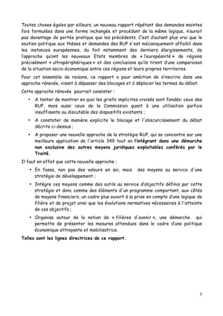 7	
  
	
  
Toutes choses égales par ailleurs, un nouveau rapport répétant des demandes maintes
fois formulées dans une forme inchangée et procédant de la même logique, n’aurait
pas davantage de portée pratique que les précédents. C’est d’autant plus vrai que le
soutien politique aux thèses et demandes des RUP s'est mécaniquement affaibli dans
les instances européennes, du fait notamment des derniers élargissements, de
l’approche qu’ont les nouveaux Etats membres de « l’européanité » de régions
précisément « ultrapériphériques » et des conclusions qu’ils tirent d’une comparaison
de la situation socio-économique entre ces régions et leurs propres territoires.
Pour cet ensemble de raisons, ce rapport a pour ambition de s’inscrire dans une
approche rénovée, visant à dépasser des blocages et à déplacer les termes du débat.
Cette approche rénovée pourrait consister :
• A tenter de montrer en quoi les griefs implicites croisés sont fondés: ceux des
RUP, mais aussi ceux de la Commission quant à une utilisation parfois
insuffisante ou discutable des dispositifs existants ;
• A constater de manière explicite le blocage et l'obscurcissement du débat
décrits ci-dessus ;
• A proposer une nouvelle approche de la stratégie RUP, qui se concentre sur une
meilleure application de l'article 349 tout en l’intégrant dans une démarche
non exclusive des autres moyens juridiques exploitables conférés par le
Traité.
Il faut en effet que cette nouvelle approche :
• En fasse, non pas des valeurs en soi, mais des moyens au service d'une
stratégie de développement ;
• Intègre ces moyens comme des outils au service d’objectifs définis par cette
stratégie et donc comme des éléments d'un programme comportant, aux côtés
de moyens financiers, un cadre plus ouvert à la prise en compte d’une logique de
filière et de projet ainsi que les évolutions normatives nécessaires à l'atteinte
de ces objectifs ;
• Organise autour de la notion de « filières d'avenir », une démarche qui
permette de présenter les mesures attendues dans le cadre d’une politique
économique attrayante et mobilisatrice.
Telles sont les lignes directrices de ce rapport.
 
