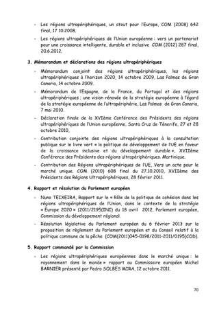 70	
  
	
  
- Les régions ultrapériphériques, un atout pour l’Europe, COM (2008) 642
final, 17 10.2008.
- Les régions ultrapériphériques de l’Union européenne : vers un partenariat
pour une croissance intelligente, durable et inclusive COM (2012) 287 final,
20.6.2012.
3. Mémorandum et déclarations des régions ultrapériphériques
- Mémorandum conjoint des régions ultrapériphériques, les régions
ultrapériphériques à l’horizon 2020, 14 octobre 2009, Las Palmas de Gran
Canaria, 14 octobre 2009.
- Mémorandum de l’Espagne, de la France, du Portugal et des régions
ultrapériphériques ; une vision rénovée de la stratégie européenne à l’égard
de la stratégie européenne de l’ultrapériphérie, Las Palmas de Gran Canaria,
7 mai 2010.
- Déclaration finale de la XVIème Conférence des Présidents des régions
ultrapériphériques de l’Union européenne, Santa Cruz de Ténerife, 27 et 28
octobre 2010,
- Contribution conjointe des régions ultrapériphériques à la consultation
publique sur le livre vert « la politique de développement de l’UE en faveur
de la croissance inclusive et du développement durable », XVIIème
Conférence des Présidents des régions ultrapériphériques. Martinique.
- Contribution des Régions ultrapériphériques de l’UE, Vers un acte pour le
marché unique. COM (2010) 608 final du 27.10.2010, XVIIème des
Présidents des Régions Ultrapériphériques, 28 février 2011.
4. Rapport et résolution du Parlement européen
- Nuno TEIXEIRA, Rapport sur le « Rôle de la politique de cohésion dans les
régions ultrapériphériques de l’Union, dans le contexte de la stratégie
« Europe 2020 » (2011/2195(INI) du 18 avril 2012, Parlement européen,
Commission du développement régional.
- Résolution législative du Parlement européen du 6 février 2013 sur la
proposition de règlement du Parlement européen et du Conseil relatif à la
politique commune de la pêche (COM(2011)045-0198/2011-2011/0195(COD).
5. Rapport commandé par la Commission
- Les régions ultrapériphériques européennes dans le marché unique : le
rayonnement dans le monde » rapport au Commissaire européen Michel
BARNIER présenté par Pedro SOLBES MIRA, 12 octobre 2011.
 