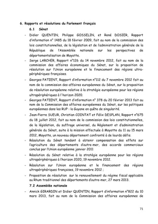 71	
  
	
  
6. Rapports et résolutions du Parlement français
6.1 Sénat
- Didier QUENTIN, Philippe GOSSELIN, et René DOSIER, Rapport
d’information n° 1485 du 18 février 2009, fait au nom de la commission des
lois constitutionnelles, de la législation et de l’administration générale de la
République de l’Assemblée nationale sur les perspectives de
départementalisation de Mayotte.
- Serge LARCHER, Rapport n°126 du 14 novembre 2012, fait au nom de la
commission des affaires économiques du Sénat, sur la proposition de
résolution sur l’Union européenne et le financement des régions ultra-
périphériques françaises.
- Georges PATIENT, Rapport d’information n°112 du 7 novembre 2012 fait au
nom de la commission des affaires européennes du Sénat, sur la proposition
de résolution européenne relative à la stratégie européenne pour les régions
ultrapériphériques à l'horizon 2020.
- Georges PATIENT, Rapport d’information n° 378 du 20 février 2013 fait au
nom de la Commission des affaires européennes du Sénat, sur les politiques
européennes dans les RUP : la Guyane en quête de singularité.
- Jean-Pierre SUEUR, Christian COINTAT et Félix DESPLAN, Rapport n°675
du 18 juillet 2012, fait au nom de la commission des lois constitutionnelles,
de la législation, du suffrage universel, du Règlement et d’administration
générale du Sénat, suite à la mission effectuée à Mayotte du 11 au 15 mars
2012, Mayotte, un nouveau département confronté à de lourds défis.	
  
- Résolution du Sénat tendant à obtenir compensation des effets sur
l’agriculture des départements d’outre-mer, des accords commerciaux
conclus par l’Union européenne janvier 2011
- Résolution du Sénat relative à la stratégie européenne pour les régions
ultrapériphériques à l’horizon 2020, 19 novembre 2012.
- Résolution sur l’Union européenne et le financement des régions
ultrapériphériques françaises, 19 novembre 2012 ;
- Proposition de résolution sur le renouvellement du régime fiscal applicable
au Rhum traditionnel des départements d’outre-mer, 27 mars 2013.
7.2 Assemblée nationale
- Annick GIRARDIN et Didier QUENTIN, Rapport d’information n°822 du 10
mars 2013, fait au nom de la Commission des affaires européennes de
 