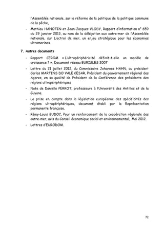 72	
  
	
  
l’Assemblée nationale, sur la réforme de la politique de la politique commune
de la pêche,
- Mathieu HANOTIN et Jean-Jacques VLODY, Rapport d’information n° 659
du 29 janvier 2013, au nom de la délégation aux outre-mer de l’Assemblée
nationale, sur L’octroi de mer, un enjeu stratégique pour les économies
ultramarines.
7. Autres documents
- Rapport CEROM « L’ultrapériphéricité définit-t-elle un modèle de
croissance ? », Document réseau EURISLES 2007
- Lettre du 21 juillet 2012, du Commissaire Johannes HAHN, au président
Carlos MARTINS DO VALE CESAR, Président du gouvernement régional des
Açores, en sa qualité de Président de la Conférence des présidents des
régions ultrapériphériques
- Note de Danielle PERROT, professeure à l’Université des Antilles et de la
Guyane.
- La prise en compte dans la législation européenne des spécificités des
régions ultrapériphériques, document établi par la Représentation
permanente française.
- Rémy-Louis BUDOC, Pour un renforcement de la coopération régionale des
outre-mer, avis du Conseil économique social et environnemental, Mai 2012.
- Lettres d’EURODOM.
 