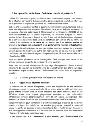 8	
  
	
  
I. La question de la base juridique : texte et prétexte ?
Le bilan fait des mesures prises par les instances communautaires pour tenir compte
de la situation particulière des régions ultra périphériques les conduit à s’interroger
sur la portée de la disposition spécifique du Traité qui leur est dédiée.
Ces régions reconnaissent certes la qualité des instruments communautaires mis en
place pour répondre à leur situation. Elles saluent ceux qui ont été pris, notamment le
programme d’options spécifiques à l’éloignement et à l’insularité (POSEI) et les
approfondissements qu’il a connus. Cependant, les obstacles auxquels se heurte
nombre de leur demandes et la position qu’a, à leur endroit, la Commission, s’agissant
de la portée de la nouvelle base juridique constituée par l’article 349 du TFUE, les
conduit à se demander si ce texte ne se heurte pas à un certain nombre de
prétextes juridiques, qui en faussent et en perturbent la fonction et l’application.
Les régions ultrapériphériques ne sont pas isolées dans leur analyse de la situation
actuelle puisque le ministre des outre-mer s’est exprimé en ce sens lors de la 18ème
conférence des présidents de régions ultrapériphériques d’Europe, tenue à Huerta le
14 septembre 2012.
Nous partageons pleinement cette interrogation. C’est pourquoi, nous avons estimé
utile de consacrer une partie de ce rapport à cette question.
Aussi, sans pour autant lui consacrer de trop longs développements, il nous a semblé
nécessaire de rappeler les éléments forts de la construction d’un statut juridique,
partiellement ou pas reconnu, et dont l’opérationnalité ou l’effet utile, est aujourd’hui
en débat.
1.1 Le cadre juridique de la construction de l’Union
1.1.1 Rappel de ses objectifs essentiels
La construction de l’Union Européenne, outre ses originalités et ses ambitions
intrinsèques, comporte comme particularité un enjeu, voire un défi, qui tient à ce
qu’elle entend intégrer dans un même ensemble des Etats membres, tous et par
définition situés dans l’espace géographique européen, et des collectivités
ultramarines, situées géographiquement hors de cet espace géographique, mais
membres de l’Union du fait de leur lien constitutionnel avec des Etats membres.
Conçus initialement pour harmoniser la situation économique et sociale de ses divers
espaces étatiques, les traités ont, de manière progressive, organisé le « marché
unique » à partir de quelques principes fondateurs, tels « l’unité de leur économie »,
« le développement harmonieux » et la réduction de « l’écart entre les différentes
régions et le retard des moins favorisés ».
Ils ont rappelé que « la Communauté a pour mission, par l’établissement d’un
 