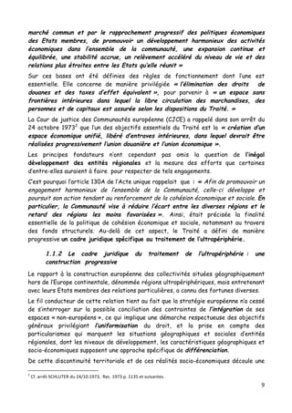 9	
  
	
  
marché commun et par le rapprochement progressif des politiques économiques
des Etats membres, de promouvoir un développement harmonieux des activités
économiques dans l’ensemble de la communauté, une expansion continue et
équilibrée, une stabilité accrue, un relèvement accéléré du niveau de vie et des
relations plus étroites entre les Etats qu’elle réunit »
Sur ces bases ont été définies des règles de fonctionnement dont l’une est
essentielle. Elle concerne de manière privilégiée « l’élimination des droits de
douanes et des taxes d’effet équivalent », pour parvenir à « un espace sans
frontières intérieures dans lequel la libre circulation des marchandises, des
personnes et de capitaux est assurée selon les dispositions du Traité. »
La Cour de justice des Communautés européenne (CJCE) a rappelé dans son arrêt du
24 octobre 19732
que l’un des objectifs essentiels du Traité est la « création d’un
espace économique unifié, libéré d’entraves intérieures, dans lequel devrait être
réalisées progressivement l’union douanière et l’union économique ».
Les principes fondateurs n’ont cependant pas omis la question de l’inégal
développement des entités régionales et la mesure des efforts que certaines
d’entre-elles auraient à faire pour respecter de tels engagements.
C’est pourquoi l’article 130A de l’Acte unique rappelait que : « Afin de promouvoir un
engagement harmonieux de l’ensemble de la Communauté, celle-ci développe et
poursuit son action tendant au renforcement de la cohésion économique et sociale. En
particulier, la Communauté vise à réduire l’écart entre les diverses régions et le
retard des régions les moins favorisées ». Ainsi, était précisée la finalité
essentielle de la politique de cohésion économique et sociale, notamment au travers
des fonds structurels. Au-delà de cet aspect, le Traité a défini de manière
progressive un cadre juridique spécifique au traitement de l’ultrapériphérie.
1.1.2 Le cadre juridique du traitement de l’ultrapériphérie : une
construction progressive
Le rapport à la construction européenne des collectivités situées géographiquement
hors de l’Europe continentale, dénommée régions ultrapériphériques, mais entretenant
avec leurs Etats membres des relations particulières, a connu des fortunes diverses.
Le fil conducteur de cette relation tient au fait que la stratégie européenne n’a cessé
de s’interroger sur la possible conciliation des contraintes de l’intégration de ses
espaces « non-européens », ce qui implique une démarche respectueuse des objectifs
généraux privilégiant l’uniformisation du droit, et la prise en compte des
particularismes qui marquent les situations géographiques et sociales d’entités
régionales, dont les niveaux de développement, les caractéristiques géographiques et
socio-économiques supposent une approche spécifique de différenciation.
De cette discontinuité territoriale et de ces réalités socio-économiques découle une
	
  	
  	
  	
  	
  	
  	
  	
  	
  	
  	
  	
  	
  	
  	
  	
  	
  	
  	
  	
  	
  	
  	
  	
  	
  	
  	
  	
  	
  	
  	
  	
  	
  	
  	
  	
  	
  	
  	
  	
  	
  	
  	
  	
  	
  	
  	
  	
  	
  	
  	
  	
  	
  	
  	
  	
  
2
	
  Cf.	
  arrêt	
  SCHLUTER	
  du	
  24/10.1973,	
  	
  Rec.	
  1973	
  p.	
  1135	
  et	
  suivantes.	
  
 