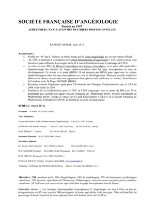 SOCIÉTÉ FRANÇAISE D’ANGÉIOLOGIE
Fondée en 1947
AGREE POUR L’EVALUATION DES PRATIQUES PROFESSIONNELLES
RAPPORT MORAL mars 2012
ANCIENNETÉ :
o Fondée en 1947 par L. Gerson, en même temps que la revue Angéiologie qui est son organe officiel.
o En 1958, a participé à la fondation de l'Union Internationale d'Angéiologie l’ IUA, dont la revue reste
l'un des organes officiels. Les congrès de la SFA sont officiellement sous le patronage de l' IUA.
o A créée en mars 2001, le Réseau Francophone des Sciences Vasculaires, avec pour cible particulière
l'épidémiologie des facteurs de risque cardio-vasculaires dans les pays francophones en voie de
développement. Ce réseau a le statut d'OING. Il est reconnu par l'OMS pour superviser les études
épidémiologiques dans les pays francophones en voie de développement. Plusieurs sociétés médicales
adhèrent au réseau, ouvert aussi aux organismes francophones non médicaux (v. statuts). Actuellement
le Président est le Dr Roger MOYOU MOGO.
o Reconnue comme Organisme agrée pour l’Evaluation des Pratiques Professionnelles par la HAS en
2008 et revalidée en 2010.
o Fondatrice de la Confédération pour la FMC et l’EPP (regroupés sous le terme de DPC) en 2010,
permettant aux sociétés non agrées Société Française de Phlébologie (SFP), Société Européenne de
Phlebectomie (SEP), Groupe d’ Etude sur le Laser Endoveineux (GELEV) et la Société Française de
Phlebectomie Ambulatoire (SFPIA) de bénéficier de cette reconnaissance
BUREAU (mars 2011)
Président : Pr Ismail ELALAMY (Paris)
Vices Présidents :
Chargé des relations HAS/ et Observatoires d’épidémiologie : Pr FA.ALLAERT ( Dijon)
Dr Michèle DEPAIRON (Suisse) Dr P. PITTALUGA (Nice) Dr PJ.TOUBOUL (Paris)
Dr B. TRIBOUT (Suisse) Dr F.ZUCCARELLI (Paris).
Secrétaire Générale : Dr M.CAZAUBON (Paris)
Secrétaires adjoints:
Dr. Viviane ARFI (Dieppe) Dr C. DANIEL (Rueil) Dr B ANASTASIE ( Evry)
Dr F. MERCIER (Neuilly) Dr GA.PELOUZE (Perpignan) Dr C.VAISLIC (Parly II)
Dr JL GILLET ( Bourgouin) Dr L. SACCOMANO ( )
Dr Patrick BOUILLY (Cergy) chargé du SITE WEB www.angeiologie.fr
Trésorier : Dr Philippe BLANCHEMAISON (Paris) Adjoint : Dr André CELERIER ( Evry)
MEMBRES : 390 membres actifs. 60% d'angéiologues, 10% de cardiologues, 20% de chirurgiens et radiologues
vasculaires, 10% dermato, spécialistes de l'hémostase, diabétologues, internistes tous concernés par les maladies
vasculaires. 10 % d’entre eux exercent leur spécialité dans les pays francophones hors de France.
CONGRÈS ANNUEL : Les Journées Internationales Francophones d’ Angéiologie ont lieu à Paris en janvier
(cinquantenaire en 97) avec environ 500 participants de toutes spécialités et de tous pays. Elles ont bénéficié du
parrainage du haut Conseil de la Francophonie- dont le Président est le chef de l'Etat.
 