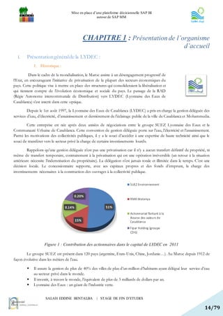 Mise en place d’une plateforme décisionnelle SAP BI
                                                      autour de SAP MM




                                               CHAPITRE 1 : Présentation de l’organisme
                                                                                                             d’accueil
  I.    Présentation général de la LYDEC :
             1. Historique :

          Dans le cadre de la mondialisation, le Maroc assiste à un désengagement progressif de
l’Etat, en encourageant l’initiative de privatisation de la plupart des secteurs économiques du
pays. Cette politique vise à mettre en place des structures qui consolideraient la libéralisation et
qui tiennent compte de l’évolution économique et sociale du pays. Le passage de la RAD
(Régie Autonome intercommunale de Distribution) vers LYDEC (Lyonnaise des Eaux de
Casablanca) s’est inscrit dans cette optique.

         Depuis le 1er août 1997, la Lyonnaise des Eaux de Casablanca (LYDEC) a pris en charge la gestion déléguée des
services d’eau, d’électricité, d’assainissement et dernièrement de l’éclairage public de la ville de Casablanca et Mohammedia.

        Cette entreprise est née après deux années de négociations entre le groupe SUEZ Lyonnaise des Eaux et la
Communauté Urbaine de Casablanca. Cette convention de gestion déléguée porte sur l’eau, l’électricité et l’assainissement.
Parmi les motivations des collectivités publiques, il y a le souci d’accéder à une expertise de haute technicité ainsi que le
souci de transférer vers le secteur privé la charge de certains investissements lourds.

         Rappelons qu’une gestion déléguée n’est pas une privatisation car il n’y a aucun transfert définitif de propriété, ni
même de transfert temporaire, contrairement à la privatisation qui est une opération irréversible (un retour à la situation
antérieure nécessite l’indemnisation du propriétaire). La délégation n’est jamais totale et illimitée dans le temps. C’est une
décision locale. Le concessionnaire supporte, avec ses capitaux propres et des fonds d’emprunt, la charge des
investissements nécessaires à la construction des ouvrages à la collectivité publique.


                                                                            SUEZ Environnement


                                       0.20%
                                                                            RMA Watanya

                                 0.14%                      51%
                                                                            Actionnariat flottant à la
                                                                            Bourse des valeurs de
                                         15%                                Casablanca
                                                                            Fipar Holding (groupe
                                                                            CDG)


                    Figure 1 : Contribution des actionnaires dans le capital de LYDEC en 2011

        Le groupe SUEZ est présent dans 120 pays (argentine, Etats-Unis, Chine, Jordanie…). Au Maroc depuis 1912 de
façon évolutive dans les métiers de l’eau.

            Il assure la gestion de plus de 40% des villes de plus d’un million d’habitants ayant délégué leur service d’eau
             au secteur privé dans le monde.
            Il investit, à travers le monde, l’équivalent de plus de 3 milliards de dollars par an.
            Lyonnaise des Eaux : un géant de l’industrie verte.


                     SALAH EDDINE BENTALBA            | STAGE DE FIN D’ETUDES

                                                                                                                          14/79
 