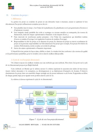Mise en place d’une plateforme décisionnelle SAP BI
                                                     autour de SAP MM




 II.    Conduite du projet :
        1. Définition :
       La gestion de projet ou conduite de projet est une démarche visant à structurer, assurer et optimiser le bon
déroulement d'un projet suffisamment complexe pour devoir :

            Etre planifiée dans le temps : c'est l'objet de la planification (La planification est la programmation d'actions et
             d'opérations à mener).
            Etre budgétée (étude préalable des coûts et avantages ou revenus attendus en contrepartie, des sources de
             financement, étude des risques opérationnels et financiers et des impacts divers...).
            Faire intervenir de nombreuses parties prenantes : c'est l'objet des organisations qui identifient maîtrise
             d'œuvre et maîtrise d’ouvrage (voir également fonctions de maîtrise d'ouvrage).
            Responsabiliser le chef de projet ou le directeur de projet (Le directeur de projet ou encore coordinateur de
             projet est la personne responsabilisée sur l'aboutissement d'un projet (par exemple, d'un projet d'évolution du
             système d'information), mettre en place un comité de pilotage.
            Suivre des enjeux opérationnels et financiers importants.
        L'objectif doit être précisé de façon claire, chiffrée et datée. Le résultat doit être conforme à des normes de qualité
et de performances prédéfinies, pour le moindre coût et dans le meilleur délai possible.


        2. Cycle de vie d’un projet décisionnel :
        On obtient toujours de meilleurs résultats avec une méthode que sans méthode. Mon choix s'est porté sur le cycle
de vie dimensionnel proposé par Ralph Kimball.

       Cette méthode est illustrée par le schéma suivant. Ce schéma représente la succession des tâches de haut niveau
(macro tâches) nécessaires à la conception, au développement et au déploiement d'entrepôts de données. Il décrit le
cheminement du projet dans son ensemble: chaque rectangle sert de poteau indicateur ou de borne. Il apparaîtra au début
de chaque grande étape pour signaler notre position dans le cycle de vie.

        Le schéma ci-dessous représente le cycle de vie dimensionnel :




                                     Figure 7 : Cycle de vie d’un projet décisionnel

                    SALAH EDDINE BENTALBA             | STAGE DE FIN D’ETUDES

                                                                                                                             21/79
 