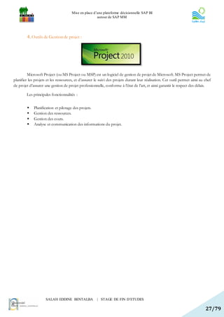 Mise en place d’une plateforme décisionnelle SAP BI
                                                      autour de SAP MM




        4. Outils de Gestion de projet :




         Microsoft Project (ou MS Project ou MSP) est un logiciel de gestion de projet de Microsoft. MS Project permet de
planifier les projets et les ressources, et d’assurer le suivi des projets durant leur réalisation. Cet outil permet ainsi au chef
de projet d’assurer une gestion de projet professionnelle, conforme à l’état de l’art, et ainsi garantir le respect des délais.

        Les principales fonctionnalités :


            Planification et pilotage des projets.
            Gestion des ressources.
            Gestion des couts.
            Analyse et communication des informations du projet.




                     SALAH EDDINE BENTALBA             | STAGE DE FIN D’ETUDES

                                                                                                                              27/79
 