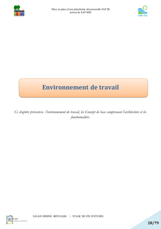 Mise en place d’une plateforme décisionnelle SAP BI
                                             autour de SAP MM




                     Environnement de travail


Ce chapitre présentera l’environnement de travail, les Concept de base comprenant l’architecture et les
                                           fonctionnalités.




              SALAH EDDINE BENTALBA          | STAGE DE FIN D’ETUDES

                                                                                                          28/79
 