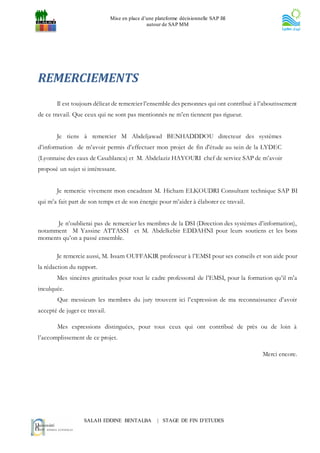 Mise en place d’une plateforme décisionnelle SAP BI
                                               autour de SAP MM




REMERCIEMENTS
       Il est toujours délicat de remercier l’ensemble des personnes qui ont contribué à l’aboutissement
de ce travail. Que ceux qui ne sont pas mentionnés ne m’en tiennent pas rigueur.


       Je tiens à remercier M Abdeljawad BENHADDDOU directeur des systèmes
d’information de m’avoir permis d’effectuer mon projet de fin d'étude au sein de la LYDEC
(Lyonnaise des eaux de Casablanca) et M. Abdelaziz HAYOURI chef de service SAP de m’avoir
proposé un sujet si intéressant.


       Je remercie vivement mon encadrant M. Hicham ELKOUDRI Consultant technique SAP BI
qui m’a fait part de son temps et de son énergie pour m’aider à élaborer ce travail.


      Je n’oublierai pas de remercier les membres de la DSI (Direction des systèmes d’information),
notamment M Yassine ATTASSI et M. Abdelkebir EDDAHNI pour leurs soutiens et les bons
moments qu’on a passé ensemble.

       Je remercie aussi, M. Issam OUFFAKIR professeur à l’EMSI pour ses conseils et son aide pour
la rédaction du rapport.
       Mes sincères gratitudes pour tout le cadre professoral de l’EMSI, pour la formation qu’il m’a
inculquée.
        Que messieurs les membres du jury trouvent ici l’expression de ma reconnaissance d’avoir
accepté de juger ce travail.

        Mes expressions distinguées, pour tous ceux qui ont contribué de près ou de loin à
l’accomplissement de ce projet.

                                                                                          Merci encore.




                   SALAH EDDINE BENTALBA           | STAGE DE FIN D’ETUDES
 