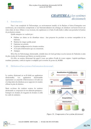 Mise en place d’une plateforme décisionnelle SAP BI
                                                     autour de SAP MM




                                                                         CHAPITRE 4 : Les systèmes
                                                                                                          décisionnels
  I.    Introduction :
         Face à une complexité de l’informatique, un environnement instable où les Rachats et fusion d’entreprises sont
nombreuses, une concurrence omniprésente et une Internationalisation des échanges, les décideurs ont besoin d’avoir une
vision claire de leurs Affaires à tout moment, très rapidement et à l’aide d’outils faciles à utiliser sans perturber le Système
de production existant.
         Quelle entreprise ne voudrait pas :
            Fidéliser ses clients en les identifiant mieux : leur proposer les produits ou services susceptibles de les
             intéresser.
            Maîtriser les risques qu’elle prend.
            Optimiser ses activités.
            Exploiter intelligemment les données stockées.
            Avoir plus d’information que ses concurrents.
            Anticiper.
        D’où l’ère de l’informatique décisionnelle, véritable lame de fond qui balaye tous les secteurs de l’industrie et attire
de plus en plus de fournisseurs qui flairent un marché porteur.
        En effet, un système décisionnel fait appel à toute une palette d’outils de toutes origines : logiciels spécifiques,
machines puissantes, outils de requêtes à multiplier par le nombre de postes de, SGBD.


 II.    Définition d’un système d’information décisionnel :



Le système décisionnel est un SI dédié aux applications
décisionnelles.     Les      applications  décisionnelles
représentent un ensemble d’informations et d’outils mis
à la disposition des décideurs pour supporter de manière
efficace la prise de décision.

Situés au-dessus des systèmes sources, les systèmes
décisionnels se composent de trois éléments principaux :
l’entrepôt de données, les magasins de données et enfin
les outils de restitution.




                                                                  Figure 16 : Composantes d’un système décisionnel



                    SALAH EDDINE BENTALBA             | STAGE DE FIN D’ETUDES

                                                                                                                            32/79
 