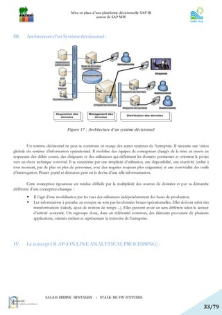 Mise en place d’une plateforme décisionnelle SAP BI
                                                      autour de SAP MM




III.    Architecture d’un Système décisionnel :




                                    Figure 17 : Architecture d’un système décisionnel


         Un système décisionnel ne peut se construire en marge des autres systèmes de l’entreprise. Il nécessite une vision
globale du système d’information opérationnel. Il mobilise des équipes de concepteurs chargés de la mise en œuvre en
respectant des délais courts, des dirigeants et des utilisateurs qui définissent les données pertinentes et orientent le projet
vers un choix technique convivial. Il se caractérise par une simplicité d’utilisation, une disponibilité, une réactivité (utilisé à
tout moment, par de plus en plus de personnes, avec des requêtes toujours plus exigeantes) et une convivialité des outils
d’interrogation. Penser grand et démarrer petit est la devise d’une telle informatisation.

         Cette conception rigoureuse est rendue difficile par la multiplicité des sources de données et p ar sa démarche
différente d’une conception classique :
            Il s’agit d’une modélisation par les vues des utilisateurs indépendamment des bases de production.
            Les informations à prendre en compte ne sont pas les données brutes opérationnelles. Elles doivent sub ir des
             transformations (calculs, ajout de notions de temps ...). Elles peuvent avoir un sens différent selon le secteur
             d’activité concerné. On regroupe donc, dans un référentiel commun, des éléments provenant de plusieurs
             applications, orientés métiers et représentant la mémoire de l’entreprise.




IV.     Le concept OLAP (ON LINE ANALYTICAL PROCESSING) :




                     SALAH EDDINE BENTALBA             | STAGE DE FIN D’ETUDES

                                                                                                                               33/79
 