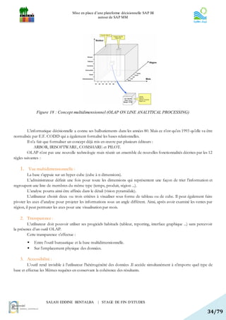Mise en place d’une plateforme décisionnelle SAP BI
                                                      autour de SAP MM




              Figure 18 : Concept multidimensionnel (OLAP ON LINE ANALYTICAL PROCESSING)



         L’informatique décisionnelle a connu ses balbutiements dans les années 80. Mais ce n’est qu’en 1993 qu’elle va être
normalisée par E.F. CODD qui a également formalisé les bases relationnelles.
         Il n’a fait que formaliser un concept déjà mis en œuvre par plusieurs éditeurs :
              ARBOR, IRISOFTWARE, COMSHARE et PILOT.
         OLAP n’est pas une nouvelle technologie mais réunit un ensemble de nouvelles fonctionnalités décrites par les 12
règles suivantes :

    1. Vue multidimensionnelle :
         La base s’appuie sur un hyper-cube (cube à n dimensions).
         L’administrateur définit une fois pour toute les dimensions qui représentent une façon de trier l’information et
regroupent une liste de membres du même type (temps, produit, région ...).
         L’analyse pourra ainsi être affinée dans le détail (vision pyramidale).
         L’utilisateur choisit deux ou trois critères à visualiser sous forme de tableau ou de cube. Il peut également faire
pivoter les axes d’analyse pour projeter les informations sous un angle différent. Ainsi, après avoir examiné les ventes par
région, il peut permuter les axes pour une visualisation par mois.

    2. Transparence :
         L’utilisateur doit pouvoir utiliser ses progiciels habituels (tableur, reporting, interface graphique ...) sans percevoir
la présence d’un outil OLAP.
         Cette transparence s’effectue :
            Entre l’outil bureautique et la base multidimensionnelle.
            Sur l’emplacement physique des données.

    3. Accessibilité :
         L’outil rend invisible à l’utilisateur l’hétérogénéité des données .Il accède simultanément à n’importe quel type de
base et effectue les Mêmes requêtes en conservant la cohérence des résultants.




                     SALAH EDDINE BENTALBA             | STAGE DE FIN D’ETUDES

                                                                                                                              34/79
 