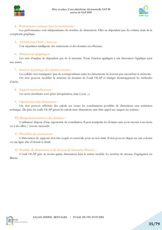Mise en place d’une plateforme décisionnelle SAP BI
                                                         autour de SAP MM




     4. Performance continue dans les restitutions :
       Les performances sont indépendantes du nombre de dimensions. Elles ne dépendent pas du volume mais de la
complexité graphique.

     5. Architecture Client / Serveur :
            Une répartition intelligente des traitements et des données est effectuée.

     6. Dimensions graphiques :
        Les axes d’analyse ne dépendent pas de la structure. Toute fonction appliquée à une dimension s’applique aussi
aux autres.

     7. Gestion dynamique des matrices creuses :
            Les cellules non renseignées (pas de correspondance entre les dimensions) ne doivent pas encombrer la mémoire.
            On doit pouvoir modifier la structure de données de l’outil OLAP et changer dynamiquement les méthodes
d’accès.

     8. Support multiutilisateurs :
            Les accès simultanés sont gérés (récupération, mise à jour ...).

     9. Opérations entre dimensions :
        On doit pouvoir effectuer des calculs sur toutes les combinaisons possibles de dimensions sans restriction
technique. De plus, les outils OLAP gèrent les calculs inter-dimensions sans faire appel aux usagers du système.

     10. Manipulation intuitive des données :
        L’utilisateur dispose d’une ergonomie de consultation. Il peut manipuler les données sans avoir recours à un menu
ou à des allers / retours successifs.

     11. Flexibilité des restitutions :
        L’élaboration de rapports doit être souple et conviviale pour un non-initié. Il doit pouvoir cliquer sur une colonne
ou une ligne afin d’obtenir le détail.

     12. Nombre de dimensions et de niveaux de hiérarchie illimités :
            L’outil OLAP gère au moins quinze dimensions dans le même modèle. Le nombre de niveaux d’agrégation est
illimité.




                        SALAH EDDINE BENTALBA            | STAGE DE FIN D’ETUDES

                                                                                                                        35/79
 