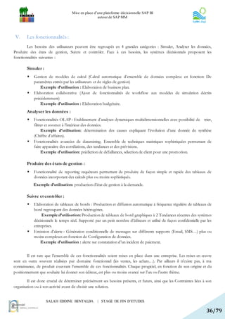 Mise en place d’une plateforme décisionnelle SAP BI
                                                    autour de SAP MM




 V.     Les fonctionnalités :
        Les besoins des utilisateurs peuvent être regroupés en 4 grandes catégories : Simuler, Analyser les données,
Produire des états de gestion, Suivre et contrôler. Face à ces besoins, les systèmes décisionnels proposent les
fonctionnalités suivantes :

        Simuler :
           Gestion de modèles de calcul (Calcul automatique d’ensemble de données complexe en fonction: De
            paramètres entrés par les utilisateurs et de règles de gestion)
                Exemple d’utilisation : Elaboration de business plan.
           Elaboration collaborative (Ajout de fonctionnalités de workflow aux modèles de simulation décrits
            précédemment)
                Exemple d’utilisation : Elaboration budgétaire.
        Analyser les données :
           Fonctionnalités OLAP : Etablissement d’analyses dynamiques multidimensionnelles avec possibilité de trier,
            filtrer et zoomer à l’intérieur des données.
                 Exemple d’utilisation: détermination des causes expliquant l’évolution d’une donnée de synthèse
            (Chiffre d’affaires).
           Fonctionnalités avancées de datamining. Ensemble de techniques statistiques sophistiquées permettant de
            faire apparaître des corrélations, des tendances et des prévisions.
                 Exemple d’utilisation: prédiction de défaillances, sélection de client pour une promotion.

        Produire des états de gestion :
           Fonctionnalité de reporting requêteurs permettant de produire de façon simple et rapide des tableaux de
            données incorporant des calculs plus ou moins sophistiqués.
            Exemple d’utilisation: production d’état de gestion à la demande.

        Suivre et contrôler :
           Elaboration de tableaux de bords : Production et diffusion automatique à fréquence régulière de tableaux de
            bord regroupant des données hétérogènes.
                 Exemple d’utilisation: Production de tableaux de bord graphiques à 2 Tendances récentes des systèmes
            décisionnels le temps réel. Supporté par un petit nombre d’éditeurs et utilisé de façon confidentielle par les
            entreprises.
           Emission d’alerte : Génération conditionnelle de messages sur différents supports (Email, SMS…) plus ou
            moins complexes en fonction de Configuration de données.
                Exemple d’utilisation : alerte sur constatation d’un incident de paiement.


        Il est rare que l’ensemble de ces fonctionnalités soient mises en place dans une entreprise. Les mises en œuvre
sont en outre souvent réalisées par domaine fonctionnel (les ventes, les achats…). Par ailleurs il n’existe pas, à ma
connaissance, de produit couvrant l’ensemble de ces fonctionnalités. Chaque progiciel, en fonction de son origine et du
positionnement que souhaite lui donner son éditeur, est plus ou moins avancé sur l’un ou l’autre thème.

        Il est donc crucial de déterminer précisément ses besoins présents, et futurs, ainsi que les Contraintes liées à son
organisation ou à son activité avant de choisir une solution.


                    SALAH EDDINE BENTALBA           | STAGE DE FIN D’ETUDES

                                                                                                                        36/79
 