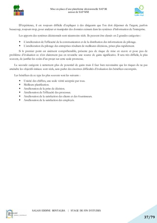 Mise en place d’une plateforme décisionnelle SAP BI
                                                     autour de SAP MM




       D’expérience, il est toujours difficile d’expliquer à des dirigeants que l’on doit dépenser de l’argent, parfois
beaucoup, toujours trop, pour analyser et manipuler des données existant dans les systèmes d’information de l’entreprise.

        Les apports des systèmes décisionnels sont néanmoins réels. Ils peuvent être classés en 2 grandes catégories :

           L’amélioration de l’efficacité de la communication et de la distribution des informations de pilotage.
           L’amélioration du pilotage des entreprises résultant de meilleures décisions, prises plus rapidement.
        Si le premier point est aisément compréhensible, présente peu de risque de mise en œuvre et pose peu de
problème d’évaluation ce n’est clairement pas en revanche une source de gains significative. Il sera très difficile, le plus
souvent, de justifier les coûts d’un projet sur cette seule promesse.

     La seconde catégorie à nettement plus de potentiel de gains mais il faut bien reconnaître que les risques de ne pas
atteindre les objectifs initiaux sont réels, sans parler des énormes difficultés d’évaluation des bénéfices escomptés.

    Les bénéfices de ce type les plus souvent sont les suivants :
           Unicité des chiffres, une seule vérité acceptée par tous.
           Meilleure planification.
           Amélioration de la prise de décision.
           Amélioration de l’efficacité des processus.
           Amélioration de la satisfaction des clients et des fournisseurs.
           Amélioration de la satisfaction des employés.




                    SALAH EDDINE BENTALBA            | STAGE DE FIN D’ETUDES

                                                                                                                         37/79
 