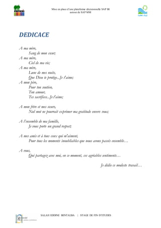 Mise en place d’une plateforme décisionnelle SAP BI
                                       autour de SAP MM




DEDICACE
A ma mère,
     Sang de mon cœur;
A ma mère,
     Ciel de ma vie;
A ma mère,
     Lune de mes nuits,
     Que Dieu te protège...Je t'aime;
A mon père,
     Pour ton soutien,
     Ton amour,
     Tes sacrifices...Je t'aime;

A mon frère et mes sœurs,
     Nul mot ne pourrait exprimer ma gratitude envers vous;

A l’ensemble de ma famille,
      Je vous porte un grand respect;

A mes amis et à tous ceux qui m'aiment,
     Pour tous les moments inoubliables que nous avons passés ensemble…

A vous,
     Qui partagez avec moi, en ce moment, ces agréables sentiments…

                                                                  Je dédie ce modeste travail…




               SALAH EDDINE BENTALBA         | STAGE DE FIN D’ETUDES
 