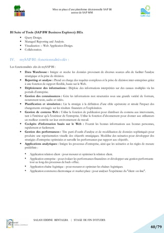 Mise en place d’une plateforme décisionnelle SAP BI
                                                    autour de SAP MM




BI Suite of Tools (SAP BW Business Explorer): BEx
           Query Design.
           Managed Reporting and Analysis.
           Visualization – Web Application Design.
           Collaboration.


IV.     mySAP BI : fonctionnalités clés :
Les fonctionnalités clés de mySAP BI :
           Data Warehouse : Intègre et stocke les données provenant de diverses sources afin de faciliter l'analyse
            stratégique et la prise de décision.
           Reporting et analyse : Prend en charge des requêtes complexes et la prise de décision inter-entreprises grâce
            à une fonction de rapport flexible, basée sur le Web.
           Déploiement des informations : Déploie des informations interprétées sur des canaux multiples via les
            portails d'entreprise.
           Gestion des connaissances : Gère les informations non structurées sous une grande variété de formats,
            notamment texte, audio et vidéo.
           Planification et simulation : Lie la stratégie à la définition d'une cible opératoire et simule l'impact des
            changements envisagés sur les résultats financiers et l'exploitation.
           Gestion de contenu Web : Utilise la fonction de publication pour distribuer du contenu aux intervenants,
            tant à l'intérieur qu'à l'extérieur de l'entreprise. Utilise la fonction d'abonnement pour donner aux utilisateurs
            un meilleur contrôle sur leur environnement de travail.
           Cockpits d’information basés sur le Web : Fournit les bonnes informations aux bonnes personnes,
            rapidement et facilement.
           Gestion des performances : Tire parti d'outils d'analyse et de modélisation de données sophistiqués pour
            produire une représentation visuelle des objectifs stratégiques. Modélise des scénarios pour développer des
            stratégies d'entreprise optimisées et surveille les performances par rapport aux objectifs.
           Applications analytiques : Intègre les processus d'entreprise, ainsi que les scénarios et les règles de mesure
            prédéfinis :

            •   Application relation client : pour mesurer et optimiser la relation client.
            •   Application entreprise : pour évaluer les performances financières et développer une gestion performante
                tout au long des processus de back-office.
            •   Application chaîne logistique : pour mesurer et optimiser les chaînes logistiques.
            •   Application commerce électronique et market place : pour analyser l'expérience du "client on-line".




                   SALAH EDDINE BENTALBA            | STAGE DE FIN D’ETUDES

                                                                                                                          40/79
 