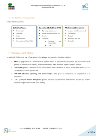 Mise en place d’une plateforme décisionnelle SAP BI
                                                        autour de SAP MM




    2. DataWarehouse management :

Composé de trois parties :


            Dat a Warehouse :                       Operational Data Store : ODS              Modèle multidimensionnel :
                 Non volatile                         Reporting opérationnel                   Analyse multidimensionnelle
                 Granulaire                           Plus au moins du temps Réel              Vue agrégée
                 Intégré                              Volatile                                 Intégré
                 Base historisée                      Granulaire                               Construit avec des
                 Construit avec ObjetsODS                        Construit     avec            Infocubes
                                                                   Objets ODS
                                                                  ODS



    3. Présentation du BI Platform :

La couche BI Platform est une infrastructure technologique proposant des fonctions d’analyses :

               OLAP : préparation de l'information en grandes masses et historisation des données. Le processeur OLAP
                permet la réalisation des analyses multidimensionnelles selon différents angles d’analyses métiers.
               Metadata : permet l’utilisation sur des objets stockés dans le metadata au niveau d’un système source (SAP et
                Non SAP) ou dans le système BW.
               BW-BPS (Business planning and simulation) : Utilisé pour la planification, la budgétisation et la
                simulation.
               APD (Analysis Process Designer) : permet à travers la combinaison d’information d’établir des analyses
                relatives aux processus métiers (data mining).




                       SALAH EDDINE BENTALBA            | STAGE DE FIN D’ETUDES

                                                                                                                                42/79
 