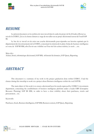 Mise en place d’une plateforme décisionnelle SAP BI
                                                 autour de SAP MM




RESUME
        Le présent document est la synthèse de mon travail dans le cadre du projet de fin d’études effectué au
sein de la LYDEC. J’ai eu la chance durant ce stage de travailler sur un projet décisionnel autour de l’outil SAP
BI.
        Le but de ce travail est de créer une couche décisionnelle pour répondre aux besoins exprimés par le
département des investissements de la LYDEC, concernant la création de la plate-forme de business intelligence
en vertu de SAP BI MM, afin d'avoir une visibilité sur l'état réel des achats réalisés, le stock …etc.


Mots-clés :
Achats, Stock, informatique décisionnel, SAP MM, référentiel de données, SAP Query, Reporting




ABSTRACT

       This document is a summary of my work in the project graduation done within LYDEC. I had the
chance during this intership to work on a project about Business intelligence within the tool SAP BI.

       The main object of this work is to create a decisional layer for needs expressed by LYDEC’s investments
department, concerning the establishment of business intelligence platform under a leader ERP (Enterprise
Resource Planning) SAP BI MM, in order to have a clear visibility about their purchases, stocks and
procurement... etc.

Keywords:

Purchases, Stock, Business Intelligence, SAP MM, Business content, SAP Query, Reporting




                  SALAH EDDINE BENTALBA          | STAGE DE FIN D’ETUDES

                                                                                                              5/79
 