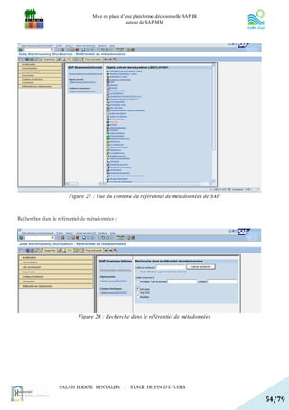 Mise en place d’une plateforme décisionnelle SAP BI
                                                   autour de SAP MM




                        Figure 27 : Vue du contenu du référentiel de métadonnées de SAP



Rechercher dans le référentiel de métadonnées :




                            Figure 28 : Recherche dans le référentiel de métadonnées




                   SALAH EDDINE BENTALBA           | STAGE DE FIN D’ETUDES

                                                                                          54/79
 