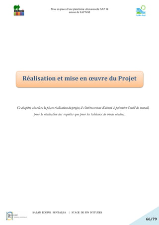 Mise en place d’une plateforme décisionnelle SAP BI
                                            autour de SAP MM




    Réalisation et mise en œuvre du Projet



Ce chapitre abordera la phase réalisation du projet, il s’intéresse tout d’abord à présenter l’outil de travail,
              pour la réalisation des requêtes que pour les tableaux de bords réalisés.




             SALAH EDDINE BENTALBA          | STAGE DE FIN D’ETUDES

                                                                                                             66/79
 