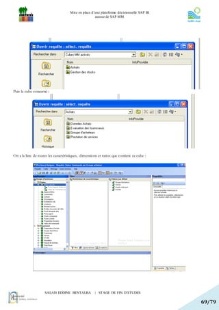 Mise en place d’une plateforme décisionnelle SAP BI
                                                      autour de SAP MM




Puis le cube concerné :




On a la liste de toutes les caractéristiques, dimensions et ratios que contient ce cube :




                     SALAH EDDINE BENTALBA            | STAGE DE FIN D’ETUDES

                                                                                            69/79
 
