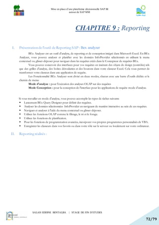 Mise en place d’une plateforme décisionnelle SAP BI
                                                  autour de SAP MM




                                                       CHAPITRE 9 : Reporting

I.    Présentation de l’outil de Reporting SAP : Bex analyzer
              BEx Analyzer est un outil d'analyse, de reporting et de conception intégré dans Microsoft Excel. En BEx
      Analyzer, vous pouvez analyser et planifier avec les données InfoProvider sélectionnés en utilisant le menu
      contextuel ou glisser-déposer pour naviguer dans les requêtes créés dans le Concepteur de requêtes BEx.
              Vous pouvez concevoir des interfaces pour vos requêtes en insérant des objets de design (contrôles) tels
      que des grilles d'analyse, des boîtes déroulantes et des boutons dans votre classeur Excel. Cela vous permet de
      transformer votre classeur dans une application de requête.
              Les Fonctionnalité BEx Analyzer sont divisé en deux modes, chacun avec une barre d'outils dédiée et le
      chemin de menu:
              Mode d'analyse : pour l'exécution des analyses OLAP sur des requêtes
              Mode Conception : pour la conception de l'interface pour les applications de requête mode d'analyse.


      Si vous travailler en mode d'analyse, vous pouvez accomplir les types de tâches suivants:
       Lancement BEx Query Designer pour définir des requêtes.
       Analyser les données sélectionnées InfoProvider en naviguant de manière interactive au sein de ces requêtes.
       Naviguer et analyser à l'aide du menu contextuel ou glisser-déposer.
       Utilisez les fonctions OLAP comme le filtrage, le tri et le forage.
       Utilisez les fonctions de planification.
       Pour les fonctions de programmation avancées, incorporer vos propres programmes personnalisés de VBA.
       Enregistrer les classeurs dans vos favoris ou dans votre rôle sur le serveur ou localement sur votre ordinateur.

II.   Reporting réalisés :




                 SALAH EDDINE BENTALBA            | STAGE DE FIN D’ETUDES

                                                                                                                    72/79
 