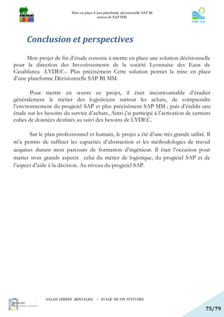 Mise en place d’une plateforme décisionnelle SAP BI
                                          autour de SAP MM




      Conclusion et perspectives
     Mon projet de fin d’étude consiste à mettre en place une solution décisionnelle
pour la direction des Investissements de la société Lyonnaise des Eaux de
Casablanca -LYDEC-. Plus précisément Cette solution permet la mise en place
d’une plateforme Décisionnelle SAP BI MM.

       Pour mettre en œuvre ce projet, il était incontournable d’étudier
généralement le métier des logisticiens surtout les achats, de comprendre
l’environnement du progiciel SAP et plus précisément SAP MM ; puis d’établir une
étude sur les besoins du service d’achats, Ainsi j’ai participé à l’activation de certains
cubes de données destinés au suivi des besoins de LYDEC.

       Sur le plan professionnel et humain, le projet a été d’une très grande utilité. Il
m’a permis de raffiner les capacités d’abstraction et les méthodologies de travail
acquises durant mon parcours de formation d’ingénieur. Il était l’occasion pour
marier trois grands aspects celui du métier de logistique, du progiciel SAP et de
l’aspect d’aide à la décision. Au niveau du progiciel SAP.




              SALAH EDDINE BENTALBA       | STAGE DE FIN D’ETUDES

                                                                                       75/79
 
