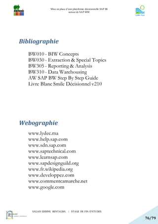 Mise en place d’une plateforme décisionnelle SAP BI
                               autour de SAP MM




Bibliographie
   BW010 - BIW Concepts
   BW030 - Extraction & Special Topics
   BW305 - Reporting & Analysis
   BW310 - Data Warehousing
   AW SAP BW Step By Step Guide
   Livre Blanc Smile Décisionnel v210




Webographie
   www.lydec.ma
   www.help.sap.com
   www.sdn.sap.com
   www.saptechnical.com
   www.learnsap.com
   www.sapdesignguild.org
   www.fr.wikipedia.org
   www.developpez.com
   www.commentcamarche.net
   www.google.com



    SALAH EDDINE BENTALBA      | STAGE DE FIN D’ETUDES

                                                                     76/79
 