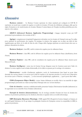 Mise en place d’une plateforme décisionnelle SAP BI
                                                      autour de SAP MM




Glossaire
        Business content : Le Business Content représente les objets standards pré configurés de SAP BI. Il
représente un recueil assez complet de requêtes et modèle de données. Il fournit des définitions techniques, telles que les
règles d’extraction et de transformation de données. Business Content dispose de Temples (modèles) prédéfinis pour des
reports et des analyses.

        ABAP/4 (Advanced Business Application Programming) : langage interprété conçu par SAP
permettant la personnalisation des modules de R/3.

        Agrégat : enregistrement récapitulatif logiquement redondant avec les données de l’entrepôt mais que l’on utilise
pour optimiser les performances des requêtes. En pratique, la création d’un agrégat met en place une table de faits
supplémentaire qui dérive de la table de faits du cube. Chaque table d’agrégat représente un cumul donné selon une ou
plusieurs dimensions du schéma.

        Business Analyser : dans BW, outil de création des requêtes pour les utilisateurs finaux.

        Business Browser : dans BW, outil de diffusion des requêtes pour les utilisateurs finaux (classification, droits
d’accès).

        Business Explorer : dans BW, outil de consultation des requêtes pour les utilisateurs finaux (macros pour
Microsoft Excel).

        Business Intelligence : terme issu du Gartner Group désignant toutes les fonctions ayant trait à l’aide à la
décision. Le terme englobe toute la chaîne décisionnelle, de la collecte en passant par le stockage et la restitution.

        Client-serveur : modèle d’architecture applicative, mode de fonctionnement dans lequel un poste client
demande des services distants à un serveur par le biais de requêtes et de réponses associées. Le serveur met à disposition
des services (accès à l’Internet, messagerie, …) et des ressources (périphériques, applications, …) que le poste client utilise.

        COM (Component Object Model) : norme binaire définissant un modèle objet et un ensemble de règles
programmatiques permettant aux objets (composants) d’interagir entre eux via leurs interfaces.

        Cube de données : structure multidimensionnelle permettant l’analyse d’informations factuelles (indicateurs) en
les segmentant sur un ensemble d’axes d’analyses (dimensions).

        Entrepôt de données (datawarehouse) : lieu de stockage centralisé d’extraits des bases de données des
systèmes de production pertinents pour les décideurs, historisés et organisés selon un modèle informatique.

        ERP (Entreprise Ressource Planning) : l’ERP, appelé PGI (Progiciel de Gestion Intégré) en français, est
un outil logiciel fédérateur du SI qui intègre les principales fonctions de l’entreprise comme la comptabilité, la GRH, la
gestion de production.



                     SALAH EDDINE BENTALBA            | STAGE DE FIN D’ETUDES

                                                                                                                            77/79
 