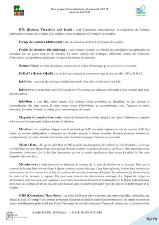 Mise en place d’une plateforme décisionnelle SAP BI
                                                       autour de SAP MM




        ETL (Extract, Transform and Load) : outil d’extraction, transformation et chargement de données,
permettant d’extraire des données d’un système source en direction de l’entrepôt de données.

        Forage de données (drill down) : aller du global au détail lors de l’analyse de données.

        Fouille de données (datamining) : outil d’analyse mettant en évidence des corrélations insoupçonnées en
travaillant sur un grand nombre de données. Le terme englobe des techniques différentes comme les recherches
d’association, les algorithmes génétiques ou encore les réseaux de neurones.

        Gartner Group : société d'analystes, réputée dans le milieu informatique pour ses études et ses audits.

        HOLAP (Hybrid OLAP) : décrit les bases assurant le compromis entre le modèle MOLAP et ROLAP.

         InfoCube : structure de stockage multidimensionnelle d’un cube des données dans BW.

         Infocentre : concept lancé par IBM Canada en 1970, permet aux utilisateurs d’accéder à leurs données dans leurs
propres termes.

         InfoObjet : dans BW, entité extraite d’un système source possédant un identifiant, un état courant et
éventuellement des états passés. Il existe quatre sortes d’InfoObjets, les caractéristiques (axes d'analyse), les ratios
(mesures), les unités (devises ou unités) et les caractéristiques de temps.

         Magasin de donnés (datamart) : extrait de l’entrepôt de données adapté à une classe d’utilisateurs et organisé
selon un modèle approprié facilitant la prise de décision.

         Mandant : un mandant désigne dans la terminologie SAP des unités logiques au sein du système SAP. Ces
unités, au contenu indépendant, contiennent des données propres à chaque mandant (données générales, données de
configuration) et certaines données communes entre mandants (messages d’erreurs par exemple).

         Master Data : dès qu’un InfoObjet de BW possède une description, des attributs ou des hiérarchies, on dit que
cet InfoObjet est une Master Data (littéralement données maîtres). La plupart du temps, ces Master Data représentent des
dimensions conformes c’est à dire des dimensions qui ont la même signification dans toutes les tables de faits avec
lesquelles elles sont liées.

         Métadonnées : méta-informations décrivant le contenu de la base de données et sa structure. Bien que le
contenu de la méta-base soit spécifique à chaque système, on peut dire que, d’une façon générale, la méta-base contient des
informations sur les relations (ou tables), les attributs, les vues, les contraintes d’intégrité, les utilisateurs, les droits d’accès,
les index et les éléments de reprise. Elle peut aussi contenir des informations statistiques. La plupart du temps, les
informations de la métabase sont organisées sous forme de relations directement manipulables en SQL par l’administrateur
de la base de données. Dans ce cas, elles sont stockées dans un endroit privilégié pour des raisons de performance et de
sécurité.

         ODS (Operational Data Store) : un objet ODS peut être vu comme une entité consolidée, normalisée, une
brique de base de l’entrepôt de données permettant d’analyser en détail le statut d’une information à un certain moment du
temps multidimensionnelles établi par Codd (l’inventeur du modèle relationnel). Partant du constat que ce dernier modèle


                      SALAH EDDINE BENTALBA              | STAGE DE FIN D’ETUDES

                                                                                                                                   78/79
 