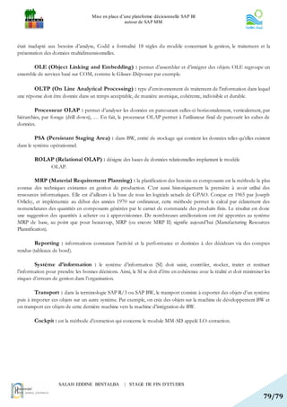 Mise en place d’une plateforme décisionnelle SAP BI
                                                     autour de SAP MM




était inadapté aux besoins d’analyse, Codd a formalisé 18 règles du modèle concernant la gestion, le traitement et la
présentation des données multidimensionnelles.

        OLE (Object Linking and Embedding) : permet d’assembler et d’intégrer des objets. OLE regroupe un
ensemble de services basé sur COM, comme le Glisser-Déposser par exemple.

        OLTP (On Line Analytical Processing) : type d'environnement de traitement de l'information dans lequel
une réponse doit être donnée dans un temps acceptable, de manière atomique, cohérente, indivisible et durable.

        Processeur OLAP : permet d’analyser les données en parcourant celles-ci horizontalement, verticalement, par
hiérarchies, par forage (drill down), … En fait, le processeur OLAP permet à l’utilisateur final de parcourir les cubes de
données.

        PSA (Persistant Staging Area) : dans BW, entité de stockage qui contient les données telles qu’elles existent
dans le système opérationnel.

        ROLAP (Relational OLAP) : désigne des bases de données relationnelles implantant le modèle
                 OLAP.

         MRP (Material Requirement Planning) : la planification des besoins en composants est la méthode la plus
connue des techniques existantes en gestion de production. C’est aussi historiquement la première à avoir utilisé des
ressources informatiques. Elle est d’ailleurs à la base de tous les logiciels actuels de GPAO. Conçue en 1965 par Joseph
Orlicky, et implémentée au début des années 1970 sur ordinateur, cette méthode permet le calcul par éclatement des
nomenclatures des quantités en composants générées par le carnet de commande des produits finis. Le résultat est donc
une suggestion des quantités à acheter ou à approvisionner. De nombreuses améliorations ont été apportées au système
MRP de base, au point que pour beaucoup, MRP (ou encore MRP II) signifie aujourd’hui (Manufacturing Resources
Plannification).

        Reporting : informations constatant l’activité et la performance et destinées à des décideurs via des comptes
rendus (tableaux de bord).

        Système d’information : le système d’information (SI) doit saisir, contrôler, stocker, traiter et restituer
l’information pour prendre les bonnes décisions. Ainsi, le SI se doit d’être en cohérence avec la réalité et doit minimiser les
risques d’erreurs de gestion dans l’organisation.

        Transport : dans la terminologie SAP R/3 ou SAP BW, le transport consiste à exporter des objets d’un système
puis à importer ces objets sur un autre système. Par exemple, on crée des objets sur la machine de développement BW et
on transport ces objets de cette dernière machine vers la machine d’intégration de BW.

        Cockpit : est la méthode d’extraction qui concerne le module MM-SD appelé LO-extraction.




                    SALAH EDDINE BENTALBA            | STAGE DE FIN D’ETUDES

                                                                                                                           79/79
 