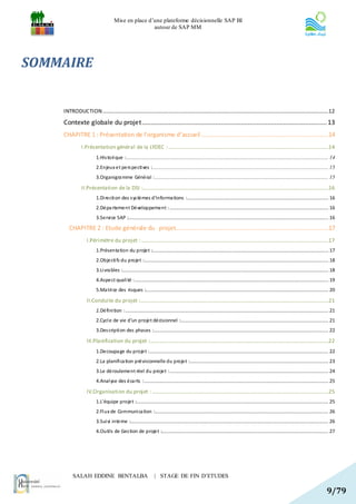 Mise en place d’une plateforme décisionnelle SAP BI
                                                     autour de SAP MM




SOMMAIRE


    INTRODUCTION........................................................................................................................................................................12

    Contexte globale du projet....................................................................................................... 13
    CHAPITRE 1 : Présentation de l’organisme d’accueil .......................................................................14
               I.Présentation général de la LYDEC : .......................................................................................................................14
                         1.His tori que : ...................................................................................................................................................... 14
                         2.Enjeux et pers pecti ves :................................................................................................................................... 15
                         3.Organigra mme Général : ................................................................................................................................. 15

               II.Présentation de la DSI :..........................................................................................................................................16
                         1.Di recti on des s ys tèmes d’informa tions :......................................................................................................... 16
                         2.Dépa rtement Développement : ...................................................................................................................... 16
                         3.Servi ce SAP :..................................................................................................................................................... 16

       CHAPITRE 2 : Etude générale du projet.....................................................................................17
                   I.Périmètre du projet : ...........................................................................................................................................17
                         1.Présenta tion du projet :................................................................................................................................... 17
                         2.Objecti fs du projet :......................................................................................................................................... 18
                         3.Li vra bles :......................................................................................................................................................... 18
                         4.Aspect quali té : ................................................................................................................................................ 19
                         5.Ma tri ce des risques :........................................................................................................................................ 20

                   II.Conduite du projet :............................................................................................................................................21
                         1.Défini tion : ....................................................................................................................................................... 21
                         2.Cycl e de vie d’un projet décisionnel :.............................................................................................................. 21
                         3.Des cripti on des phases :.................................................................................................................................. 22

                   III.Planification du projet :.....................................................................................................................................22
                         1.Decoupa ge du projet : ..................................................................................................................................... 22
                         2.La planifi ca tion prévisionnelle du projet :....................................................................................................... 23
                         3.Le déroulement réel du projet : ...................................................................................................................... 24
                         4.Anal yse des éca rts : ......................................................................................................................................... 25

                   IV.Organisation du projet : ...................................................................................................................................25
                         1.L'équipe projet :............................................................................................................................................... 25
                         2.Fl ux de Communi ca tion :................................................................................................................................. 26
                         3.Sui vi interne :................................................................................................................................................... 26
                         4.Outils de Ges tion de projet :............................................................................................................................ 27




          SALAH EDDINE BENTALBA                                   | STAGE DE FIN D’ETUDES

                                                                                                                                                                                              9/79
 