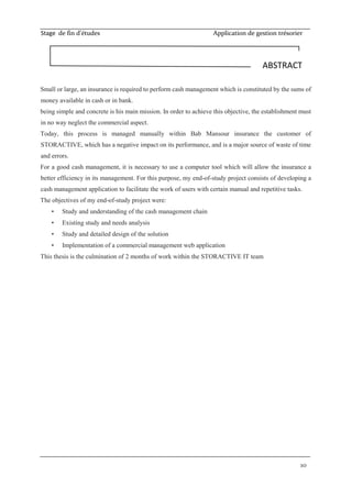 Stage de fin d’études Application de gestion trésorier
10
Small or large, an insurance is required to perform cash management which is constituted by the sums of
money available in cash or in bank.
being simple and concrete is his main mission. In order to achieve this objective, the establishment must
in no way neglect the commercial aspect.
Today, this process is managed manually within Bab Mansour insurance the customer of
STORACTIVE, which has a negative impact on its performance, and is a major source of waste of time
and errors.
For a good cash management, it is necessary to use a computer tool which will allow the insurance a
better efficiency in its management. For this purpose, my end-of-study project consists of developing a
cash management application to facilitate the work of users with certain manual and repetitive tasks.
The objectives of my end-of-study project were:
• Study and understanding of the cash management chain
• Existing study and needs analysis
• Study and detailed design of the solution
• Implementation of a commercial management web application
This thesis is the culmination of 2 months of work within the STORACTIVE IT team
ABSTRACT
 