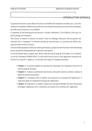 Stage de fin d’études Application de gestion trésorier
11
La gestion de trésorerie a pour objectif d’assurer la solvabilité de l’entreprise à moindre cout, c’est à dire
maintenir les liquidités suffisantes pour faire face aux échéances de paiement et recourir à des techniques
de crédit moins couteuses en cas de déficit.
L’importance d’une bonne gestion de trésorerie n’est plus à démontrer. C’est d’ailleurs, à elle, que l’on
doit le pilotage de l’entreprise.
Pour réussir sa mission, le trésorier est amené à faire les arbitrages nécessaires afin de garantir une
trésorerie zéro à l’entreprise. Le trésorier anticipe par des prévisions, la couverture des déficits qui
pourront naitre au fil de l’exercice.
Cette procédure demande en effet une certaine performance, qui peuvent être fourni par outil informatique
qui est aujourd’hui indispensable pour optimiser cette gestion.
Le travail présenté dans ce rapport entre dans le cadre de mon de stage de fin d’études. Je l’ai effectué
au sein de l’entreprise STORACTIVE. Le sujet était la mise en œuvre d’une application de gestion de
trésorerie Au long de ce rapport, je vais résumer mon stage en 4 chapitres principaux.
• Chapitre 1 : Le premier chapitre est une prise de connaissance de l’organisme d’accueil et le
contexte générale du projet
• Chapitre 2 : Analyse et spécification des besoins, cette partie consiste à collecter, analyser et
définir les besoins fonctionnels
• Chapitre 3 : Conception, dans ce chapitre sera consacrée à la conception de l'application : il
s'agit d'une phase de modélisation théorique de l'application.
• Chapitre 4 : Réalisation, ce chapitre contient une description détaillée des outils utilisés pour
développer l’application web, l’architecture du système et les interfaces de l’application
INTRODUCTION GENERALE
 