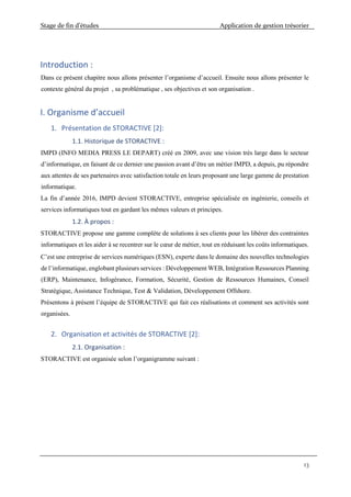 Stage de fin d’études Application de gestion trésorier
13
Introduction :
Dans ce présent chapitre nous allons présenter l’organisme d’accueil. Ensuite nous allons présenter le
contexte général du projet , sa problématique , ses objectives et son organisation .
I. Organisme d’accueil
1. Présentation de STORACTIVE [2]:
1.1. Historique de STORACTIVE :
IMPD (INFO MEDIA PRESS LE DEPART) créé en 2009, avec une vision très large dans le secteur
d’informatique, en faisant de ce dernier une passion avant d’être un métier IMPD, a depuis, pu répondre
aux attentes de ses partenaires avec satisfaction totale en leurs proposant une large gamme de prestation
informatique.
La fin d’année 2016, IMPD devient STORACTIVE, entreprise spécialisée en ingénierie, conseils et
services informatiques tout en gardant les mêmes valeurs et principes.
1.2. À propos :
STORACTIVE propose une gamme complète de solutions à ses clients pour les libérer des contraintes
informatiques et les aider à se recentrer sur le cœur de métier, tout en réduisant les coûts informatiques.
C’est une entreprise de services numériques (ESN), experte dans le domaine des nouvelles technologies
de l’informatique, englobant plusieurs services : Développement WEB, Intégration Ressources Planning
(ERP), Maintenance, Infogérance, Formation, Sécurité, Gestion de Ressources Humaines, Conseil
Stratégique, Assistance Technique, Test & Validation, Développement Offshore.
Présentons à présent l’équipe de STORACTIVE qui fait ces réalisations et comment ses activités sont
organisées.
2. Organisation et activités de STORACTIVE [2]:
2.1. Organisation :
STORACTIVE est organisée selon l’organigramme suivant :
 