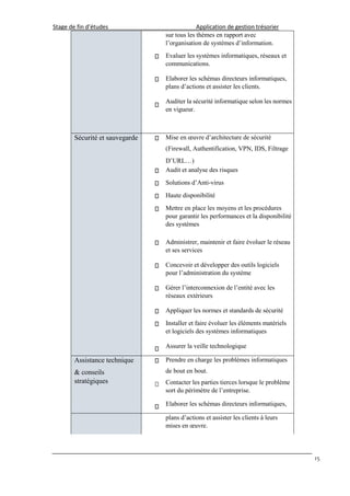Stage de fin d’études Application de gestion trésorier
15
sur tous les thèmes en rapport avec
l’organisation de systèmes d’information.
Evaluer les systèmes informatiques, réseaux et
communications.
Elaborer les schémas directeurs informatiques,
plans d’actions et assister les clients.
Auditer la sécurité informatique selon les normes
en vigueur.
Sécurité et sauvegarde Mise en œuvre d’architecture de sécurité
(Firewall, Authentification, VPN, IDS, Filtrage
D’URL…)
Audit et analyse des risques
Solutions d’Anti-virus
Haute disponibilité
Mettre en place les moyens et les procédures
pour garantir les performances et la disponibilité
des systèmes
Administrer, maintenir et faire évoluer le réseau
et ses services
Concevoir et développer des outils logiciels
pour l’administration du système
Gérer l’interconnexion de l’entité avec les
réseaux extérieurs
Appliquer les normes et standards de sécurité
Installer et faire évoluer les éléments matériels
et logiciels des systèmes informatiques
Assurer la veille technologique
Assistance technique
& conseils
stratégiques
Prendre en charge les problèmes informatiques
de bout en bout.
Contacter les parties tierces lorsque le problème
sort du périmètre de l’entreprise.
Elaborer les schémas directeurs informatiques,
plans d’actions et assister les clients à leurs
mises en œuvre.
 