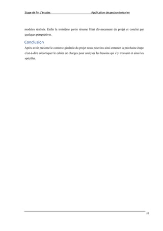Stage de fin d’études Application de gestion trésorier
18
modules réalisés. Enfin la troisième partie résume l'état d'avancement du projet et conclut par
quelques perspectives.
Conclusion
Après avoir présenté le contexte générale du projet nous pouvons ainsi entamer la prochaine étape
c'est-à-dire décortiquer le cahier de charges pour analyser les besoins qui s’y trouvent et ainsi les
spécifier.
 