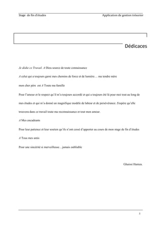 Stage de fin d’études Application de gestion trésorier
2
Je dédie ce Travail. A Dieu source de toute connaissance
A celui qui a toujours garni mes chemins de force et de lumière… ma tendre mère
mon cher père est A Toute ma famille
Pour l’amour et le respect qu’il m’a toujours accordé et qui a toujours été là pour moi tout au long de
mes études et qui m’a donné un magnifique modèle de labeur et de persévérance. J'espère qu’elle
trouvera dans ce travail toute ma reconnaissance et tout mon amour.
A Mes encadrants
Pour leur patience et leur soutien qu’ils n’ont cessé d’apporter au cours de mon stage de fin d’études
A Tous mes amis
Pour une sincérité si merveilleuse…jamais oubliable
Ghaissi Hamza.
Dédicaces
 