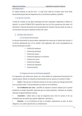 Stage de fin d’études Application de gestion trésorier
20
Introduction :
Ce chapitre présente un état des lieux : il s’agit d’une étude de l’existant suivie d’une étude
fonctionnelle projeté dans des diagrammes de cas d’utilisations globales et détaillés.
1. Etude de l’existant
L’étude de l’existant est une phase importante pour bien comprendre l’application et définir ses
objectifs. La société STORACTIVE aujourd’hui gére tous les flux commerciaux des achats à la
facturation à l’aide des documents Excel qui permettent de visualiser l’état des stocks, les client ,et
les fournisseur ainsi que les opération d’achat et de ventes
2. Analyse des besoins
2.1 les besoins fonctionnels
Les besoins fonctionnels ou besoin métiers représentent les actions que le système doit exécuter, il
ne devient opérationnel que s’il les satisfait. Cette application doit couvrir principalement les
besoins fonctionnels suivants :
• Gestion des quittances
• Gestion des paiements
• Gestion des assures
• Gestion des depenses et versements
• Gestion de la caisse
• Gestion de la banque
• Gestion des utilisateurs
• Gestion de profil
2.2 Diagrammes de cas d’utilisation global[3]
Ces digrammes sont utilisés pour donner une vision globale du comportement fonctionnel d’un
système logiciel. Montre les interactions fonctionnelles entre les acteurs et le système à l’étude
• Acteur : rôle joué par un utilisateur humain ou un autre système qui interagit directement
avec le système étudié. Un acteur participe à au moins un cas d’utilisation.
• Cas d’utilisation (use case) : ensemble de séquences d’actions réalisées par le système
produisant un résultat observable intéressant pour un acteur particulier. Collection de scénarios
reliés par un objectif utilisateur commun.
• Association : utilisée dans ce type de diagramme pour relier les acteurs et les cas
d’utilisation par une relation qui signifie simplement « participe à ».
• Inclusion : le cas d’utilisation de base en incorpore explicitement un autre, de façon
obligatoire, à un endroit spécifié dans ses enchaînements.
 