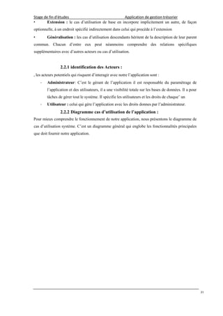Stage de fin d’études Application de gestion trésorier
21
• Extension : le cas d’utilisation de base en incorpore implicitement un autre, de façon
optionnelle, à un endroit spécifié indirectement dans celui qui procède à l’extension
• Généralisation : les cas d’utilisation descendants héritent de la description de leur parent
commun. Chacun d’entre eux peut néanmoins comprendre des relations spécifiques
supplémentaires avec d’autres acteurs ou cas d’utilisation.
2.2.1 identification des Acteurs :
, les acteurs potentiels qui risquent d’interagir avec notre l’application sont :
- Administrateur: C’est le gérant de l’application il est responsable du paramétrage de
l’application et des utilisateurs, il a une visibilité totale sur les bases de données. Il a pour
tâches de gérer tout le système. Il spécifie les utilisateurs et les droits de chaque’ un
- Utilisateur : celui qui gère l’application avec les droits donnes par l’administrateur.
2.2.2 Diagramme cas d’utilisation de l’application :
Pour mieux comprendre le fonctionnement de notre application, nous présentons le diagramme de
cas d’utilisation système. C’est un diagramme général qui englobe les fonctionnalités principales
que doit fournir notre application.
 