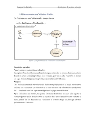 Stage de fin d’études Application de gestion trésorier
2.3 Diagrammes de cas d’utilisation détaillés
On s’intéresse aux cas d’utilisations les plus pertinents
a. Cas d’utilisation « S’authentifier »
Figure 4: diagramme de cas d'utilisation "s'authentifier"
Description textuelle :
Acteurs primaires : Administrateurs, Employé
Description : Tous les utilisateurs de l’application peuvent accéder au système. Cependant, chacun
d’eux à un certain nombre de privilèges. C’est pour cela, qu’il faut au début s’identifier en donnant
son login et son mot de passe et les privilèges seront attribués à l’utilisateur.
Analyse :
On a choisi de commencer par traiter ce cas d’utilisation par ce que c’est le cas qui initialise tous
les autres cas d’utilisation. Une réalisation de ce cas d’utilisation « S’authentifier » se fait comme
suit : L’utilisateur saisie son login et mot de passe sur la page : Authentification
Après vérification des données, le système sélectionne l’utilisateur en cours Une requête de
recherche portant le nom de l’utilisateur se déclenche dans la base de données afin d’afficher le
menu général. En cas d’existence de l’utilisateur, le système charge les privilèges attribués
précédemment à l’utilisateur.
 