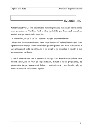 Stage de fin d’études Application de gestion trésorier
3
Au terme de ce travail, je tiens à exprimer ma profonde gratitude et mes sincères remerciements
à mes encadrants Mr. Alaeddine Oulidi et Mme Nabila Sghir pour leurs encadrement, leurs
soutiens, ainsi que leurs conseils instructifs.
Les membres du jury qui m’ont fait l’honneur d’accepter de juger mon travail .
J’adresse mes sincères remerciements à tous les professeurs et l’équipe pédagogique de Ecole
supérieure de technologie Méknès, intervenants par leurs paroles, leurs écrits, leurs conseils et
leurs critiques ont guidé mes réflexions et ont accepté à me rencontrer et répondre à mes
questions durant mes études
Je tiens à remercier aussi tout le personnel de l’équipe IT de Storactive dont j’ai fait partie
pendant 2 mois, qui ont rendu ce stage intéressant, d’abord au niveau professionnel, me
permettant de découvrir des aspects techniques et organisationnels, et aussi humains, grâce un
accueil chaleureux et une ambiance agréable.
RMERCIEMENTS
 