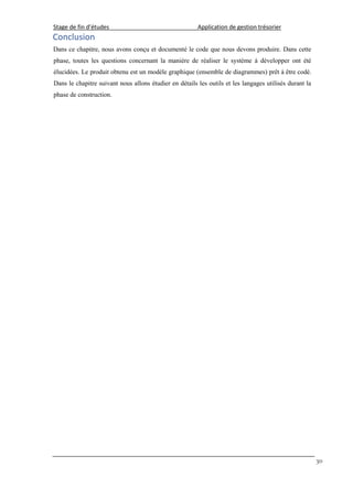 Stage de fin d’études Application de gestion trésorier
30
Conclusion
Dans ce chapitre, nous avons conçu et documenté le code que nous devons produire. Dans cette
phase, toutes les questions concernant la manière de réaliser le système à développer ont été
élucidées. Le produit obtenu est un modèle graphique (ensemble de diagrammes) prêt à être codé.
Dans le chapitre suivant nous allons étudier en détails les outils et les langages utilisés durant la
phase de construction.
 