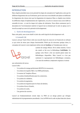 Stage de fin d’études Application de gestion trésorier
32
INTRODUCTION
Dans chapitre précédent nous avons présenté les étapes de conception de l’application, ainsi que les
différents diagrammes des cas d’utilisation, par la suite nous avons détaillé cette phase en établissant
les diagrammes des classes ainsi que les diagrammes de séquences Dans ce chapitre nous traitons
les différentes étapes d’implémentation de l’application, et au fur et à mesure nous avons établi un
ensemble de tests : ce sont les étapes de la phase de réalisation. Nous allons commencer par la
description de l’environnement matériel et logiciel tout en donnant par la suite un aperçu sur le
travail accompli au cours de la période de développement.
1. Outils de développement :
Dans cette partie, nous avons étudié le choix des outils logiciels du développement web.
1.1 Laravel5 :[4]
Laravel, créé par Taylor Otwel, initie une nouvelle façon de concevoir un Framework en utilisant
ce qui existe de mieux pour chaque fonctionnalité. Plutôt que de réinventer quelque chose, le
concepteur de Laravel a tout simplement utilisé celui de Symfony en l’étendant pour créer un
système de routage efficace. De la même manière, l’envoi
des emails se fait avec la bibliothèque SwiftMailer. En
quelque sorte Otwel a fait son marché parmi toutes les
bibliothèques disponibles. Mais Laravel ce n’est pas
seulement le regroupement de bibliothèques existantes,
c’est aussi de nombreux composants originaux et surtout
une orchestration de tout ça.
Laravel offre :
- Un système de routage perfectionné (RESTFul et ressources),
- Un créateur de requêtes SQL et un ORM performants,
- Un moteur de Template efficace,
- Un système d'authentification pour les connexions,
- Un système de validation,
- Un système de pagination,
- Un système de migration pour les bases de données,
- Un système d'envoi d'emails,
- Un système de cache,
- Une gestion des sessions...
Laravel est fondamentalement orienté objet. La POO est un design pattern qui s'éloigne
radicalement de la programmation procédurale. Avec la POO tout le code est placé dans des classes
 