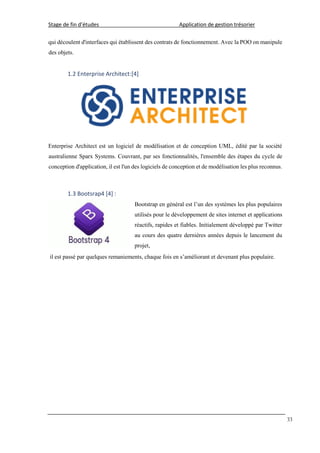 Stage de fin d’études Application de gestion trésorier
33
qui découlent d'interfaces qui établissent des contrats de fonctionnement. Avec la POO on manipule
des objets.
1.2 Enterprise Architect:[4]
Enterprise Architect est un logiciel de modélisation et de conception UML, édité par la société
australienne Sparx Systems. Couvrant, par ses fonctionnalités, l'ensemble des étapes du cycle de
conception d'application, il est l'un des logiciels de conception et de modélisation les plus reconnus.
1.3 Bootsrap4 [4] :
Bootstrap en général est l’un des systèmes les plus populaires
utilisés pour le développement de sites internet et applications
réactifs, rapides et fiables. Initialement développé par Twitter
au cours des quatre dernières années depuis le lancement du
projet,
il est passé par quelques remaniements, chaque fois en s’améliorant et devenant plus populaire.
 
